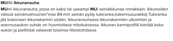 MUiNi Ikkunanauha MUini ikkunanauha, jossa on kaksi tai useampi MUi seinäikkunaa rinnakkain. Ikkunoiden välissä seinänvahvuinen*max 84 mm seinän pysty tukiranka.(rakennusurakka) Tukiranka jää kokonaan ikkunakarmin sisään. Ikkunanauhassa ikkunakarmien ulkomitan ja asennusaukon suhde on huomioitava mitoituksessa. Ikkunan karmiprofiili kiertää koko aukon ja pielilistat vataavat toisiinsa liitoskohdassa