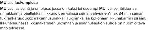 MUiLsu lasi/umpiosa MUiLsu lasiseinä ja umpiosa, jossa on kaksi tai useampi MUi väliseinäikkunaa rinnakkain ja päällekkäin. Ikkunoiden välissä seinänvahvuinen*max 84 mm seinän tukirankaruudukko (rakennusurakka). Tukiranka jää kokonaan ikkunakarmin sisään. Ikkunanauhassa ikkunakarmien ulkomitan ja asennusaukon suhde on huomioitava mitoituksessa.