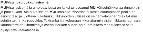 MUiVlsu liukuluukku lasiseinä MUiVlsu lasiseinä ja umpiosa, jossa on kaksi tai useampi MUi väliseinäikkunaa rinnakkain ja päällekkäin. Ala-aukoissa on MUi umpiosa. Yhdessä aukossa alaumpiosan päällä on asiointitaso ja lukittava liukuluukku. Ikkunoiden välissä on seinänvahvuinen*max 84 mm seinän tukiranka ruudukko. Tukiranka jää kokonaan ikkunakarmin sisään. Ikkunanauhassa ikkunakarmien ulkomitan ja asennusaukon suhde on huomioitava mitoituksessa sekä  pysty- että vaakatasossa.