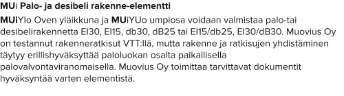 MUi Palo- ja desibeli rakenne-elementti MUiYIo Oven yläikkuna ja MUiYUo umpiosa voidaan valmistaa palo-tai desibelirakennetta EI30, EI15, db30, dB25 tai EI15/db25, EI30/dB30. Muovius Oy on testannut rakenneratkisut VTT:llä, mutta rakenne ja ratkisujen yhdistäminen täytyy erillishyväksyttää paloluokan osalta paikallisella palovalvontaviranomaisella. Muovius Oy toimittaa tarvittavat dokumentit hyväksyntää varten elementistä.