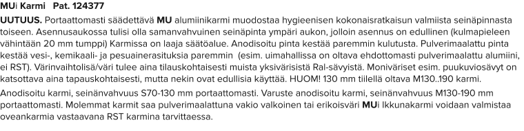 MUi Karmi   Pat. 124377 UUTUUS. Portaattomasti säädettävä MU alumiinikarmi muodostaa hygieenisen kokonaisratkaisun valmiista seinäpinnasta toiseen. Asennusaukossa tulisi olla samanvahvuinen seinäpinta ympäri aukon, jolloin asennus on edullinen (kulmapieleen vähintään 20 mm tumppi) Karmissa on laaja säätöalue. Anodisoitu pinta kestää paremmin kulutusta. Pulverimaalattu pinta kestää vesi-, kemikaali- ja pesuainerasituksia paremmin  (esim. uimahallissa on oltava ehdottomasti pulverimaalattu alumiini, ei RST). Värinvaihtolisä/väri tulee aina tilauskohtaisesti muista yksivärisistä Ral-sävyistä. Moniväriset esim. puukuviosävyt on katsottava aina tapauskohtaisesti, mutta nekin ovat edullisia käyttää. HUOM! 130 mm tiilellä oltava M130..190 karmi. Anodisoitu karmi, seinänvahvuus S70-130 mm portaattomasti. Varuste anodisoitu karmi, seinänvahvuus M130-190 mm portaattomasti. Molemmat karmit saa pulverimaalattuna vakio valkoinen tai erikoisväri MUi Ikkunakarmi voidaan valmistaa oveankarmia vastaavana RST karmina tarvittaessa.
