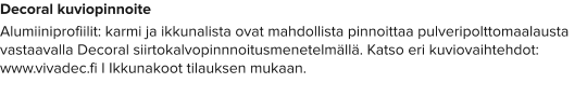 Decoral kuviopinnoite Alumiiniprofiilit: karmi ja ikkunalista ovat mahdollista pinnoittaa pulveripolttomaalausta vastaavalla Decoral siirtokalvopinnnoitusmenetelmällä. Katso eri kuviovaihtehdot: www.vivadec.fi I Ikkunakoot tilauksen mukaan.