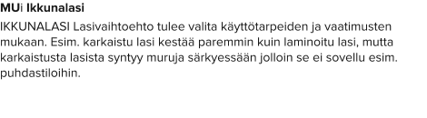 MUi Ikkunalasi IKKUNALASI Lasivaihtoehto tulee valita käyttötarpeiden ja vaatimusten mukaan. Esim. karkaistu lasi kestää paremmin kuin laminoitu lasi, mutta karkaistusta lasista syntyy muruja särkyessään jolloin se ei sovellu esim. puhdastiloihin.