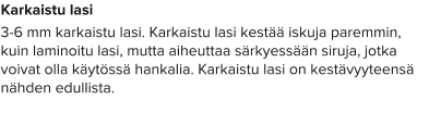 Karkaistu lasi 3-6 mm karkaistu lasi. Karkaistu lasi kestää iskuja paremmin, kuin laminoitu lasi, mutta aiheuttaa särkyessään siruja, jotka voivat olla käytössä hankalia. Karkaistu lasi on kestävyyteensä nähden edullista.