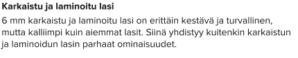 Karkaistu ja laminoitu lasi 6 mm karkaistu ja laminoitu lasi on erittäin kestävä ja turvallinen, mutta kalliimpi kuin aiemmat lasit. Siinä yhdistyy kuitenkin karkaistun ja laminoidun lasin parhaat ominaisuudet.