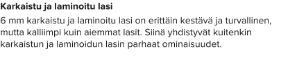 Karkaistu ja laminoitu lasi 6 mm karkaistu ja laminoitu lasi on erittäin kestävä ja turvallinen, mutta kalliimpi kuin aiemmat lasit. Siinä yhdistyvät kuitenkin karkaistun ja laminoidun lasin parhaat ominaisuudet.