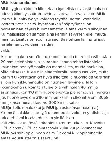 MUi Ikkunarakenne MUi hygieniaikkuna kiinitetään kyntelistan sisästä mukana tulevin kiinnityssäätöruuvein vastaavalla tavalla kuin MUk karmit. Kiinnitysvälys voidaan täyttää uretan- vaahdolla kynteputken sisältä. Kynteputken "näpsy"kansi on hygieeninen, täysin huomaamaton ja aina karmin sävyinen. Kulmalasilista on samoin aina karmin sävyinen ellei muuta mainita. Lasitus on edullista suorittaa tehtaalla, mutta isot lasielementit voidaan lasittaa  vakio Asennusaukon ympäri molemmin puolin tulee olla vähintään 20 mm seinäpintaa, sillä kootun ikkunakehän listapielen kaventaminen työmaalla on mahdollista, mutta hankalaa. Mitoituksessa tulee olla aina toleroitu asennusaukko, mutta karmin ulkomittakin on hyvä ilmoittaa ja huomioida varsinkin silloin kun ikkunanauha on huoneen levyinen. Tällöin ikkunakehän ulkomitan tulee olla vähintään 40 mm ja asennusaukon 110 mm huoneleveyttä pienempi. Esimerkiksi jos huonelevys om 3110 mm, on karmin ulkomitta um=3069 mm ja asennusaukkao as=3000 mm. katso MUi(mitoituistaulukko) ja MUi (piirustus/asennusohje ). Yleensä kaikkia esitettyjä rakenneosia voidaan yhdistellä ja arkkitehti voi luoda edullisen yksilöllisen väliseinäikkuna/ovi/sähköpieli rakenneratkaisun. Kuvioitu HPL alaosa / HPL asiointitaso/liukuluukut ja ikkunaseinä MUk ovi sähköpielineen esim. Decoral kuviopinoitteella antaa edustustason sisääntulon.