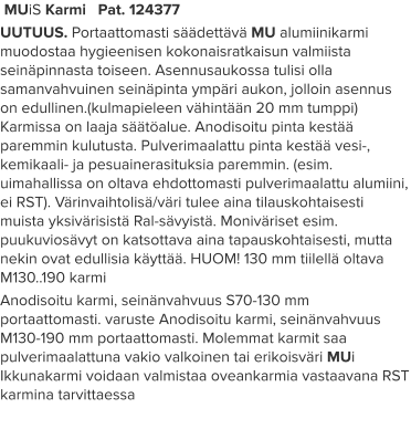 MUiS Karmi   Pat. 124377 UUTUUS. Portaattomasti säädettävä MU alumiinikarmi muodostaa hygieenisen kokonaisratkaisun valmiista seinäpinnasta toiseen. Asennusaukossa tulisi olla samanvahvuinen seinäpinta ympäri aukon, jolloin asennus on edullinen.(kulmapieleen vähintään 20 mm tumppi) Karmissa on laaja säätöalue. Anodisoitu pinta kestää paremmin kulutusta. Pulverimaalattu pinta kestää vesi-, kemikaali- ja pesuainerasituksia paremmin. (esim. uimahallissa on oltava ehdottomasti pulverimaalattu alumiini, ei RST). Värinvaihtolisä/väri tulee aina tilauskohtaisesti muista yksivärisistä Ral-sävyistä. Moniväriset esim. puukuviosävyt on katsottava aina tapauskohtaisesti, mutta nekin ovat edullisia käyttää. HUOM! 130 mm tiilellä oltava M130..190 karmi Anodisoitu karmi, seinänvahvuus S70-130 mm portaattomasti. varuste Anodisoitu karmi, seinänvahvuus M130-190 mm portaattomasti. Molemmat karmit saa pulverimaalattuna vakio valkoinen tai erikoisväri MUi Ikkunakarmi voidaan valmistaa oveankarmia vastaavana RST karmina tarvittaessa