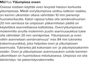 MUiYuo Yläumpiosa oveen Ovessa voidaan käyttää oven levyistä halutun korkuista yläumpiosaa. Mikäli ovi/yläumpiosa ulottuu kattoon saakka, on karmin ulkomitan oltava vähintään 10 mm pienempi huonekorkeutta. Katon rajassa tullee olla seinänvahvuinen 20 mm seinäosa tai umpiosan yläkarmilistan päällä on käytettävä asennettaessa kattolistaa. Oven/yläumpiosan molemmilla sivuilla molemmin puolin asennusaukkoa tulee olla vähintään 20 mm seinäpintaa. Yläumpiosan ja oven väliin asennetaan seinänvahvuus* max 84 mm tukiranka (rakennusurakka), joka helpotaa oven ja yläumpiosan asennusta. Tukiranka jää kokonaan ovi- ja yläumpiosakarmin sisään. Oven ja yläiumpiosan asennusaukon suhde karmien ulkomittaan on huomioitava mitoituksessa. Umpiosa voi olla äänieristys- tai paloeristysrakennetta.