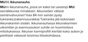 MUiNi Ikkunanauha MUini ikkunanauha, jossa on kaksi tai useampi MUi seinäikkunaa rinnakkain. Ikkunoiden välissä seinänvahvuinen*max 84 mm seinän pysty tukiranka.(rakennusurakka) Tukiranka jää kokonaan ikkunakarmin sisään. Ikkunanauhassa ikkunakarmien ulkomitan ja asennusaukon suhde on huomioitava mitoituksessa. Ikkunan karmiprofiili kiertää koko aukon ja pielilistat vataavat toisiinsa liitoskohdassa.