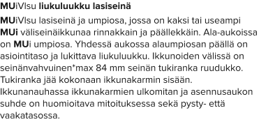 MUiVlsu liukuluukku lasiseinä MUiVlsu lasiseinä ja umpiosa, jossa on kaksi tai useampi MUi väliseinäikkunaa rinnakkain ja päällekkäin. Ala-aukoissa on MUi umpiosa. Yhdessä aukossa alaumpiosan päällä on asiointitaso ja lukittava liukuluukku. Ikkunoiden välissä on seinänvahvuinen*max 84 mm seinän tukiranka ruudukko. Tukiranka jää kokonaan ikkunakarmin sisään. Ikkunanauhassa ikkunakarmien ulkomitan ja asennusaukon suhde on huomioitava mitoituksessa sekä pysty- että vaakatasossa.