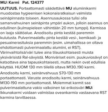 MUi Karmi   Pat. 124377 UUTUUS. Portaattomasti säädettävä MU alumiinikarmi muodostaa hygieenisen kokonaisratkaisun valmiista seinäpinnasta toiseen. Asennusaukossa tulisi olla samanvahvuinen seinäpinta ympäri aukon, jolloin asennus on edullinen (kulmapieleen vähintään 20 mm tumppi). Karmissa on laaja säätöalue. Anodisoitu pinta kestää paremmin kulutusta. Pulverimaalattu pinta kestää vesi-, kemikaali- ja pesuainerasituksia paremmin (esim. uimahallissa on oltava ehdottomasti pulverimaalattu alumiini, ei RST). Värinvaihtolisä/väri tulee aina tilauskohtaisesti muista yksivärisistä Ral-sävyistä. Moniväriset esim. puukuviosävyt on katsottava aina tapauskohtaisesti, mutta nekin ovat edullisia käyttää. HUOM! 130 mm tiilellä oltava M130..190 karmi. Anodisoitu karmi, seinänvahvuus S70-130 mm portaattomasti. Varuste anodisoitu karmi, seinänvahvuus M130-190 mm portaattomasti. Molemmat karmit saa pulverimaalattuna vakio valkoinen tai erikoisväri MUi Ikkunakarmi voidaan valmistaa oveankarmia vastaavana RST karmina tarvittaessa.