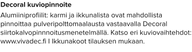 Decoral kuviopinnoite Alumiiniprofiilit: karmi ja ikkunalista ovat mahdollista pinnoittaa pulveripolttomaalausta vastaavalla Decoral siirtokalvopinnnoitusmenetelmällä. Katso eri kuviovaihtehdot: www.vivadec.fi I Ikkunakoot tilauksen mukaan.