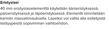 Eristyslasi 40 mm eristyslasielementtä käytetään äänieristyksessä, paloeristyksessä ja läpöeristyksessä. Elementti kiinnitetään karmiin massaliimauksella. Laseiksi voi valita alla esitetyistä lasityypeistä sopivimman vaihtoehdon.