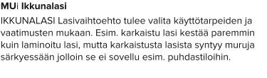 MUi Ikkunalasi IKKUNALASI Lasivaihtoehto tulee valita käyttötarpeiden ja vaatimusten mukaan. Esim. karkaistu lasi kestää paremmin kuin laminoitu lasi, mutta karkaistusta lasista syntyy muruja särkyessään jolloin se ei sovellu esim. puhdastiloihin.