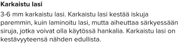 Karkaistu lasi 3-6 mm karkaistu lasi. Karkaistu lasi kestää iskuja paremmin, kuin laminoitu lasi, mutta aiheuttaa särkyessään siruja, jotka voivat olla käytössä hankalia. Karkaistu lasi on kestävyyteensä nähden edullista.