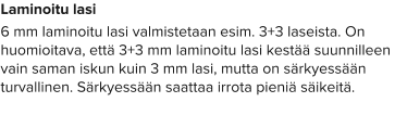 Laminoitu lasi 6 mm laminoitu lasi valmistetaan esim. 3+3 laseista. On huomioitava, että 3+3 mm laminoitu lasi kestää suunnilleen vain saman iskun kuin 3 mm lasi, mutta on särkyessään turvallinen. Särkyessään saattaa irrota pieniä säikeitä.