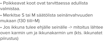 • Poikkeavat koot ovat tarvittaessa adullista valmistaa. • Merkitse S tai M säätölista seinänvahvuuden mukaan (130 tiili=M) • Jos ikkuna tulee ehjälle seinälle -> mitoitus lähtee oven karmin um ja ikkunakarmin um (kts. ikkunatet piirustus)