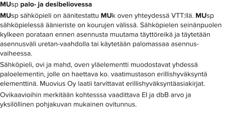 MUsp palo- ja desibeliovessa MUsp sähköpieli on äänitestattu MUk oven yhteydessä VTT:llä. MUsp sähköpielessä äänieriste on kourujen välissä. Sähköpielen seinänpuolen kylkeen porataan ennen asennusta muutama täyttöreikä ja täytetään asennusväli uretan-vaahdolla tai käytetään palomassaa asennus-vaiheessa. Sähköpieli, ovi ja mahd, oven yläelementti muodostavat yhdessä paloelementin, jolle on haettava ko. vaatimustason erillishyväksyntä elementtinä. Muovius Oy laatii tarvittavat erillishyväksyntäasiakirjat. Ovikaavioihin merkitään kohtesssa vaadittava EI ja dbB arvo ja yksilöllinen pohjakuvan mukainen ovitunnus.