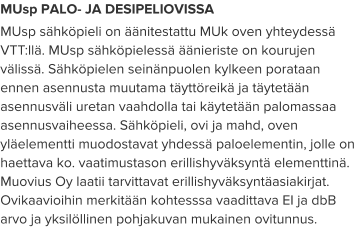 MUsp PALO- JA DESIPELIOVISSA MUsp sähköpieli on äänitestattu MUk oven yhteydessä VTT:llä. MUsp sähköpielessä äänieriste on kourujen välissä. Sähköpielen seinänpuolen kylkeen porataan ennen asennusta muutama täyttöreikä ja täytetään asennusväli uretan vaahdolla tai käytetään palomassaa asennusvaiheessa. Sähköpieli, ovi ja mahd, oven yläelementti muodostavat yhdessä paloelementin, jolle on haettava ko. vaatimustason erillishyväksyntä elementtinä. Muovius Oy laatii tarvittavat erillishyväksyntäasiakirjat. Ovikaavioihin merkitään kohtesssa vaadittava EI ja dbB arvo ja yksilöllinen pohjakuvan mukainen ovitunnus.
