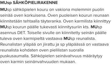 MUsp SÄHKÖPIELIRAKENNE MUsp sähköpielen kouru on vakiona molemmin puolin seinää oven korkuisena. Oven puoleisen kourun reunaan kiinnitetään tehtaalla täyteranka. Oven karmilista kiinnittyy MUsp kourun päälle tukevasti kiinnitysuriin kts. MUsp asennus DET. Toiselle sivulle on kiinnitetty seinän päälle tuleva oven karmipieltä vastaava MUsp reunalista. Reunalistan yläpää on jiirattu ja sp yläpäässä on vastaava reunalista kohdaten oven pielilistan suoralla puskusaumalla. Sähköpielen seinävahvuus määräytyy oven karmin seinänvahvuuden mukaan.