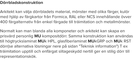 Dörrbladskonstruktion Arkitekt kan välja dörrbladets material, mönster med olika färger, kulör med hjälp av färgkartor från Formica, RAL eller NCS innehållande övver 400 färgalternativ från enkel färgade till träimitation och metallmönster. Normalt kan man blanda alla komponeter och arkitekt kan skapa en prisvärd personlig MU kompositdörr. Samma konstruktion kan användas till högtryckslaminat MUk HPL, glasfiberlaminat MUkGRP och MUk RST dörr(se alternativa lösningar nere på sidan "Teknisk information") T ex träimitation upptill och enfärgat slitageskydd nertill ger en stilig dörr till representationskök.