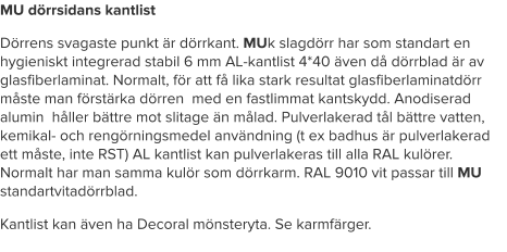 MU dörrsidans kantlist Dörrens svagaste punkt är dörrkant. MUk slagdörr har som standart en hygieniskt integrerad stabil 6 mm AL-kantlist 4*40 även då dörrblad är av glasfiberlaminat. Normalt, för att få lika stark resultat glasfiberlaminatdörr måste man förstärka dörren  med en fastlimmat kantskydd. Anodiserad alumin  håller bättre mot slitage än målad. Pulverlakerad tål bättre vatten, kemikal- och rengörningsmedel användning (t ex badhus är pulverlakerad ett måste, inte RST) AL kantlist kan pulverlakeras till alla RAL kulörer. Normalt har man samma kulör som dörrkarm. RAL 9010 vit passar till MU standartvitadörrblad.  Kantlist kan även ha Decoral mönsteryta. Se karmfärger.