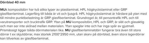 Dörrblad 40 mm MUk kompositdörr har två olika typer av plastlaminat. HPL högtryckslaminat eller GRP glasfiberlaminat. Lagerfärg till båda är vit och ljusgrå. HPL högtryckslaminat är hårdare på ytan med tål mindre punktbelastning är GRP glasfiberlaminat. Grundregel är, till persontrafik HPL och till varutransporter och trucktrafik GRP. Ytan på MU kompositdörr, HPL och GRP, är slät och glasaktig och man ser inte skilnad mellan materialen. Ytan speglar inte och har inga spår av gjutmall. Prismässigt ligger båda dörrmaterialen lika. MU glasfiberlaminatdörr fungerar bra även till stora dörrar t ex skjutdörrar, max storlek 2100*2950 mm, utan skarv på dörrblad, även stora lagerdörrar kan tillverkas av glasfiberlaminat.