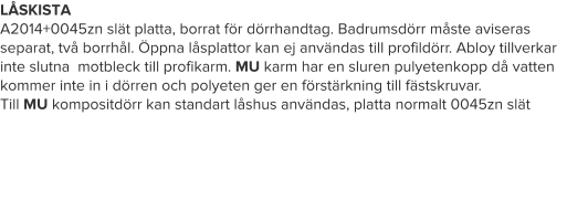 LÅSKISTA A2014+0045zn slät platta, borrat för dörrhandtag. Badrumsdörr måste aviseras separat, två borrhål. Öppna låsplattor kan ej användas till profildörr. Abloy tillverkar inte slutna  motbleck till profikarm. MU karm har en sluren pulyetenkopp då vatten kommer inte in i dörren och polyeten ger en förstärkning till fästskruvar. Till MU kompositdörr kan standart låshus användas, platta normalt 0045zn slät