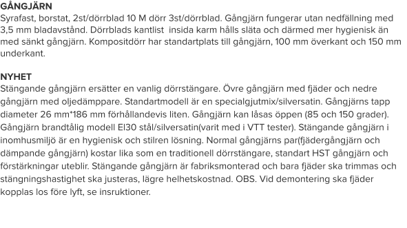 GÅNGJÄRN Syrafast, borstat, 2st/dörrblad 10 M dörr 3st/dörrblad. Gångjärn fungerar utan nedfällning med 3,5 mm bladavstånd. Dörrblads kantlist  insida karm hålls släta och därmed mer hygienisk än med sänkt gångjärn. Kompositdörr har standartplats till gångjärn, 100 mm överkant och 150 mm underkant.   NYHET Stängande gångjärn ersätter en vanlig dörrstängare. Övre gångjärn med fjäder och nedre gångjärn med oljedämppare. Standartmodell är en specialgjutmix/silversatin. Gångjärns tapp diameter 26 mm*186 mm förhållandevis liten. Gångjärn kan låsas öppen (85 och 150 grader). Gångjärn brandtålig modell El30 stål/silversatin(varit med i VTT tester). Stängande gångjärn i inomhusmiljö är en hygienisk och stilren lösning. Normal gångjärns par(fjädergångjärn och dämpande gångjärn) kostar lika som en traditionell dörrstängare, standart HST gångjärn och förstärkningar uteblir. Stängande gångjärn är fabriksmonterad och bara fjäder ska trimmas och stängningshastighet ska justeras, lägre helhetskostnad. OBS. Vid demontering ska fjäder kopplas los före lyft, se insruktioner.