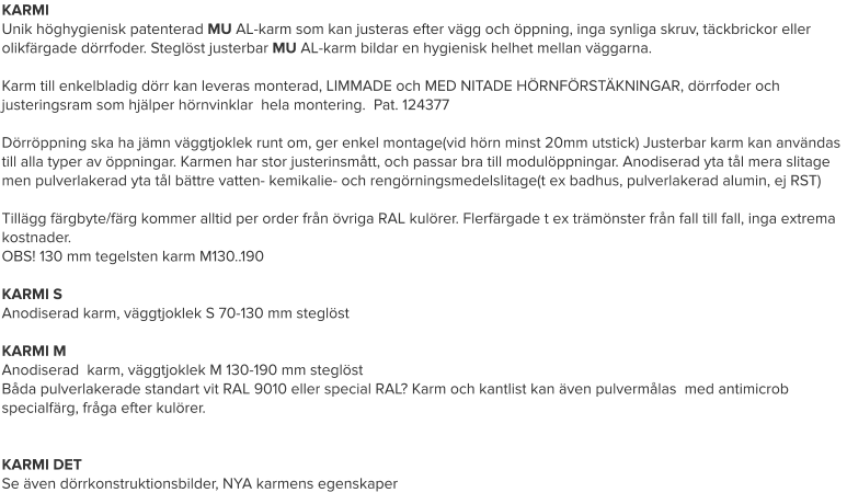KARMI Unik höghygienisk patenterad MU AL-karm som kan justeras efter vägg och öppning, inga synliga skruv, täckbrickor eller olikfärgade dörrfoder. Steglöst justerbar MU AL-karm bildar en hygienisk helhet mellan väggarna.  Karm till enkelbladig dörr kan leveras monterad, LIMMADE och MED NITADE HÖRNFÖRSTÄKNINGAR, dörrfoder och justeringsram som hjälper hörnvinklar  hela montering.  Pat. 124377  Dörröppning ska ha jämn väggtjoklek runt om, ger enkel montage(vid hörn minst 20mm utstick) Justerbar karm kan användas till alla typer av öppningar. Karmen har stor justerinsmått, och passar bra till modulöppningar. Anodiserad yta tål mera slitage men pulverlakerad yta tål bättre vatten- kemikalie- och rengörningsmedelslitage(t ex badhus, pulverlakerad alumin, ej RST)  Tillägg färgbyte/färg kommer alltid per order från övriga RAL kulörer. Flerfärgade t ex trämönster från fall till fall, inga extrema kostnader. OBS! 130 mm tegelsten karm M130..190  KARMI S Anodiserad karm, väggtjoklek S 70-130 mm steglöst  KARMI M Anodiserad  karm, väggtjoklek M 130-190 mm steglöst Båda pulverlakerade standart vit RAL 9010 eller special RAL? Karm och kantlist kan även pulvermålas  med antimicrob specialfärg, fråga efter kulörer.   KARMI DET Se även dörrkonstruktionsbilder, NYA karmens egenskaper