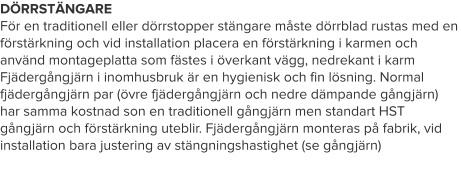 DÖRRSTÄNGARE För en traditionell eller dörrstopper stängare måste dörrblad rustas med en förstärkning och vid installation placera en förstärkning i karmen och använd montageplatta som fästes i överkant vägg, nedrekant i karm Fjädergångjärn i inomhusbruk är en hygienisk och fin lösning. Normal fjädergångjärn par (övre fjädergångjärn och nedre dämpande gångjärn) har samma kostnad son en traditionell gångjärn men standart HST gångjärn och förstärkning uteblir. Fjädergångjärn monteras på fabrik, vid installation bara justering av stängningshastighet (se gångjärn)
