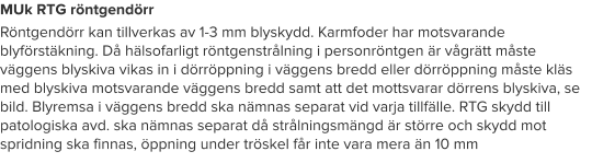 MUk RTG röntgendörr Röntgendörr kan tillverkas av 1-3 mm blyskydd. Karmfoder har motsvarande blyförstäkning. Då hälsofarligt röntgenstrålning i personröntgen är vågrätt måste väggens blyskiva vikas in i dörröppning i väggens bredd eller dörröppning måste kläs med blyskiva motsvarande väggens bredd samt att det mottsvarar dörrens blyskiva, se bild. Blyremsa i väggens bredd ska nämnas separat vid varja tillfälle. RTG skydd till patologiska avd. ska nämnas separat då strålningsmängd är större och skydd mot spridning ska finnas, öppning under tröskel får inte vara mera än 10 mm