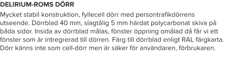 DELIRIUM-ROMS DÖRR Mycket stabil konstruktion, fyllecell dörr med persontrafikdörrens utseende. Dörrblad 40 mm, slagtålig 5 mm härdat polycarbonat skiva på båda sidor. Insida av dörrblad målas, fönster öppning omålad då får vi ett fönster som är intregrerad till dörren. Färg till dörrblad enligt RAL färgkarta. Dörr känns inte som cell-dörr men är säker för användaren, förbrukaren.