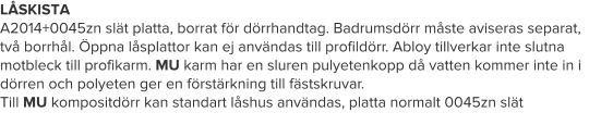 LÅSKISTA A2014+0045zn slät platta, borrat för dörrhandtag. Badrumsdörr måste aviseras separat, två borrhål. Öppna låsplattor kan ej användas till profildörr. Abloy tillverkar inte slutna  motbleck till profikarm. MU karm har en sluren pulyetenkopp då vatten kommer inte in i dörren och polyeten ger en förstärkning till fästskruvar. Till MU kompositdörr kan standart låshus användas, platta normalt 0045zn slät