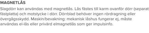 MAGNETLÅS Slagdörr kan användas med magnetlås. Lås fästes till karm ovanför dörr (separat fästplatta) och motstycke i dörr. Dörrblad behöver ingen rördragning eller övergågsskydd. Maskin/bevakning: mekanisk låshus fungerar ej, måste användas el-lås eller privärd elmagnetlås som ger impulsinfo.