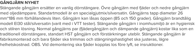 GÅNGJÄRN NYHET Stängande gångjärn ersätter en vanlig dörrstängare. Övre gångjärn med fjäder och nedre gångjärn med oljedämppare. Standartmodell är en specialgjutmix/silversatin. Gångjärns tapp diameter 26 mm*186 mm förhållandevis liten. Gångjärn kan låsas öppen (85 och 150 grader). Gångjärn brandtålig modell El30 stål/silversatin (varit med i VTT tester). Stängande gångjärn i inomhusmiljö är en hygienisk och stilren lösning. Normal gångjärns par (fjädergångjärn och dämpande gångjärn) kostar lika som en traditionell dörrstängare, standart HST gångjärn och förstärkningar uteblir. Stängande gångjärn är fabriksmonterad och bara fjäder ska trimmas och stängningshastighet ska justeras, lägre helhetskostnad. OBS. Vid demontering ska fjäder kopplas los före lyft, se insruktioner.