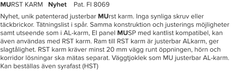 MURST KARM   Nyhet    Pat. FI 8069 Nyhet, unik patenterad justerbar MUrst karm. Inga synliga skruv eller täckbrickor. Tätningslist i spår. Samma konstruktion och justerings möjligheter samt utseende som i AL-karm, El panel MUSP med kantlist kompatibel, kan även användas med RST karm. Ram till RST karm är justerbar ALkarm, ger slagtålighet. RST karm kräver minst 20 mm vägg runt öppningen, hörn och korridor lösningar ska mätas separat. Väggtjoklek som MU justerbar AL-karm. Kan beställas även syrafast (HST)