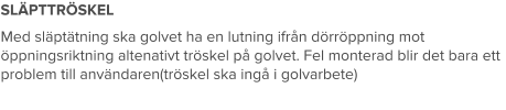 SLÄPTTRÖSKEL Med släptätning ska golvet ha en lutning ifrån dörröppning mot öppningsriktning altenativt tröskel på golvet. Fel monterad blir det bara ett problem till användaren(tröskel ska ingå i golvarbete)
