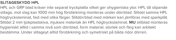 SLITAGESKYDD HPL HPL och GRP blad kräver inte separat tryckplatta vilket ger ohygieniska ytor. HPL tål slipande slitage, mot slag kan 1000 mm hög förstärkning monteras under dörrblad. Slitdel samma HPL högtryckslaminat, fast med olika färger. Slitdörrblad med märken kan jämföras med sparkplåt. Slitdel 2 mm tjokplastskiva, mjukare materiak än HPL högtryckslaminat. MU slitblad monteras hygieniskt alltid i samma nivå som dörrblad, form material, storlek och färg kan arkitekt bestämma. Under slitageyt alltid förstärkning och symetriskt på båda ridor dörren.
