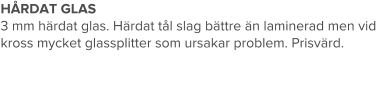 HÅRDAT GLAS 3 mm härdat glas. Härdat tål slag bättre än laminerad men vid kross mycket glassplitter som ursakar problem. Prisvärd.