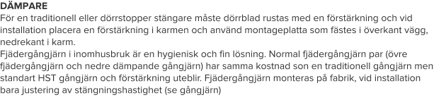 DÄMPARE För en traditionell eller dörrstopper stängare måste dörrblad rustas med en förstärkning och vid installation placera en förstärkning i karmen och använd montageplatta som fästes i överkant vägg, nedrekant i karm. Fjädergångjärn i inomhusbruk är en hygienisk och fin lösning. Normal fjädergångjärn par (övre fjädergångjärn och nedre dämpande gångjärn) har samma kostnad son en traditionell gångjärn men standart HST gångjärn och förstärkning uteblir. Fjädergångjärn monteras på fabrik, vid installation bara justering av stängningshastighet (se gångjärn)