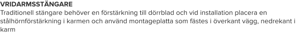 VRIDARMSSTÄNGARE Traditionell stängare behöver en förstärkning till dörrblad och vid installation placera en stålhörnförstärkning i karmen och använd montageplatta som fästes i överkant vägg, nedrekant i karm