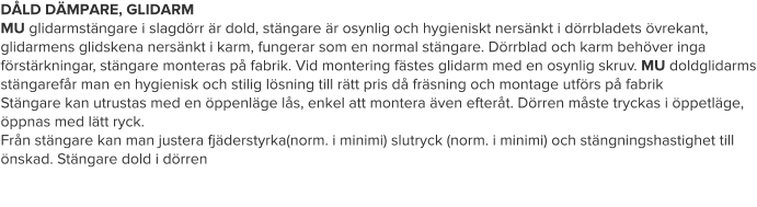 DÅLD DÄMPARE, GLIDARM MU glidarmstängare i slagdörr är dold, stängare är osynlig och hygieniskt nersänkt i dörrbladets övrekant, glidarmens glidskena nersänkt i karm, fungerar som en normal stängare. Dörrblad och karm behöver inga förstärkningar, stängare monteras på fabrik. Vid montering fästes glidarm med en osynlig skruv. MU doldglidarms stängarefår man en hygienisk och stilig lösning till rätt pris då fräsning och montage utförs på fabrik Stängare kan utrustas med en öppenläge lås, enkel att montera även efteråt. Dörren måste tryckas i öppetläge, öppnas med lätt ryck. Från stängare kan man justera fjäderstyrka(norm. i minimi) slutryck (norm. i minimi) och stängningshastighet till önskad. Stängare dold i dörren