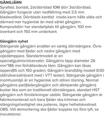 GÅNGJÄRN Syrafast, borstat, 2st/dörrblad 10M dörr 3st/dörrblad. Gångjärn fungerar utan nedfällning med 3,5 mm bladavstånd. Dörrblads kantlist  insida karm hålls släta och därmed mer hygienisk än med sänkt gångjärn. Kompositdörr har standartplats till gångjärn, 100 mm överkant och 150 mm underkant.   Gångjärn nyhetStängande gångjärn ersätter en vanlig dörrstängare. Övre gångjärn med fjäder och nedre gångjärn med oljedämppare. Standartmodell är en specialgjutmix/silversatin. Gångjärns tapp diameter 26 mm*186 mm förhållandevis liten. Gångjärn kan låsas öppen(85 och 150 grader). Gångjärn brandtålig modell El30 stål/silversatin(varit med i VTT tester). Stängande gångjärn i inomhusmiljö är en hygienisk och stilren lösning. Normal gångjärns par(fjädergångjärn och dämpande gångjärn) kostar lika som en traditionell dörrstängare, standart HST gångjärn och förstärkningar uteblir. Stängande gångjärn är fabriksmonterad och bara fjäder ska trimmas och stängningshastighet ska justeras, lägre helhetskostnad. OBS. Vid demontering ska fjäder kopplas los före lyft, se insruktioner.