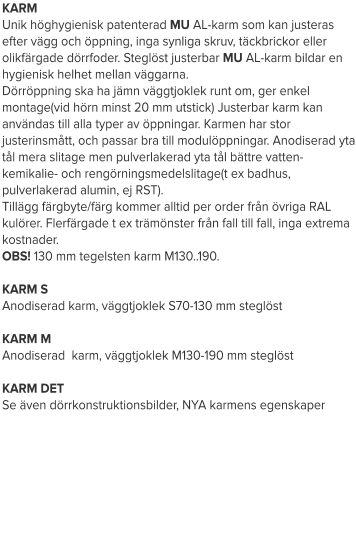 KARM Unik höghygienisk patenterad MU AL-karm som kan justeras efter vägg och öppning, inga synliga skruv, täckbrickor eller olikfärgade dörrfoder. Steglöst justerbar MU AL-karm bildar en hygienisk helhet mellan väggarna. Dörröppning ska ha jämn väggtjoklek runt om, ger enkel montage(vid hörn minst 20 mm utstick) Justerbar karm kan användas till alla typer av öppningar. Karmen har stor justerinsmått, och passar bra till modulöppningar. Anodiserad yta tål mera slitage men pulverlakerad yta tål bättre vatten- kemikalie- och rengörningsmedelslitage(t ex badhus, pulverlakerad alumin, ej RST). Tillägg färgbyte/färg kommer alltid per order från övriga RAL kulörer. Flerfärgade t ex trämönster från fall till fall, inga extrema kostnader. OBS! 130 mm tegelsten karm M130..190. KARM SAnodiserad karm, väggtjoklek S70-130 mm steglöstKARM MAnodiserad  karm, väggtjoklek M130-190 mm steglöstKARM DETSe även dörrkonstruktionsbilder, NYA karmens egenskaper