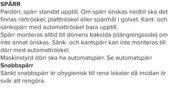 SPÄRR Pardörr, spärr standat upptill. Om spärr önskas nedtill ska det finnas rörtröskel, platttröskel eller spärrhål i golvet. Kant- och sänkspärr med automattröskel bara upptill. Spärr monteras alltid till dörrens baksida (stängningssida) om inte annat önskas. Sänk- och kantspärr kan inte monteras till dörr med automattröskel. Maskinstyrd dörr ska ha automatspärr. Se automatspärrSnabbspärr Sänkt snabbspärr är ohygienisk till rena lokaler då insidan är svår att rengöra.