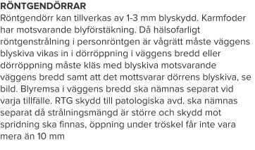 RÖNTGENDÖRRAR Röntgendörr kan tillverkas av 1-3 mm blyskydd. Karmfoder har motsvarande blyförstäkning. Då hälsofarligt röntgenstrålning i personröntgen är vågrätt måste väggens blyskiva vikas in i dörröppning i väggens bredd eller dörröppning måste kläs med blyskiva motsvarande väggens bredd samt att det mottsvarar dörrens blyskiva, se bild. Blyremsa i väggens bredd ska nämnas separat vid varja tillfälle. RTG skydd till patologiska avd. ska nämnas separat då strålningsmängd är större och skydd mot spridning ska finnas, öppning under tröskel får inte vara mera än 10 mm