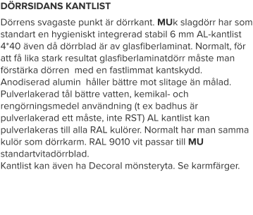 DÖRRSIDANS KANTLIST Dörrens svagaste punkt är dörrkant. MUk slagdörr har som standart en hygieniskt integrerad stabil 6 mm AL-kantlist 4*40 även då dörrblad är av glasfiberlaminat. Normalt, för att få lika stark resultat glasfiberlaminatdörr måste man förstärka dörren  med en fastlimmat kantskydd. Anodiserad alumin  håller bättre mot slitage än målad. Pulverlakerad tål bättre vatten, kemikal- och rengörningsmedel användning (t ex badhus är pulverlakerad ett måste, inte RST) AL kantlist kan pulverlakeras till alla RAL kulörer. Normalt har man samma kulör som dörrkarm. RAL 9010 vit passar till MU standartvitadörrblad.  Kantlist kan även ha Decoral mönsteryta. Se karmfärger.