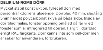 DELIRIUM-ROMS DÖRR Mycket stabil konstruktion, fyllecell dörr med persontrafikdörrens utseende. Dörrblad 40 mm, slagtålig 5mm härdat polycarbonat skiva på båda sidor. Insida av dörrblad målas, fönster öppning omålad då får vi ett fönster som är intregrerad till dörren. Färg till dörrblad enligt RAL färgkarta. Dörr känns inte som cell-dörr men är säker för användaren, förbrukaren.
